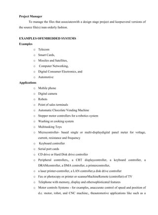 www.jntuworld.com

www.jwjobs.net

Project Manager
To manage the files that associateswith a design stage project and keepseveral versions of
the source file(s) inan orderly fashion.

EXAMPLES OFEMBEDDED SYSTEMS
Examples
o Telecom
o Smart Cards,
o Missiles and Satellites,
o

Computer Networking,

o Digital Consumer Electronics, and
o Automotive
Applications
o Mobile phone
o Digital camera
o Robots
o Point of sales terminals
o Automatic Chocolate Vending Machine
o Stepper motor controllers for a robotics system
o Washing or cooking system
o Multitasking Toys
o Microcontroller- based single or multi-displaydigital panel meter for voltage,
current, resistance and frequency
o

Keyboard controller

o Serial port cards
o CD drive or Hard Disk drive controller
o Peripheral controllers,, a CRT displaycontroller, a keyboard controller, a
DRAMcontroller, a DMA controller, a printercontroller,
o a laser printer-controller, a LAN controller,a disk drive controller
o Fax or photocopy or printer or scannerMachineRemote (controller) of TV
o Telephone with memory, display and othersophisticated features
o Motor controls Systems - for examples, anaccurate control of speed and position of
d.c. motor, robot, and CNC machine;, theautomotive applications like such as a

www.jntuworld.com

 