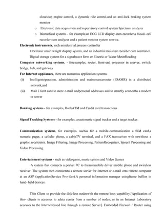 www.jntuworld.com

www.jwjobs.net

closeloop engine control, a dynamic ride control,and an anti-lock braking system
monitor
o

Electronic data acquisition and supervisory control system Spectrum analyzer

o Biomedical systems - for example,an ECG LCD display-cum-recorder,a blood- cell
recorder cum analyzer and a patient monitor system service.
Electronic instruments, such asindustrial process controller
Electronic smart weight display system, and an industrial moisture recorder cum controller.
Digital storage system for a signalwave form or Electric or Water MeterReading
Computer networking systems, - forexamples, router, front-end processor in aserver, switch,
bridge, hub, and gateway
For Internet appliances, there are numerous application systems
(i)

Intelligentoperation, administration and maintenancerouter (IOAMR) in a distributed
network,and

(ii)

Mail Client card to store e-mail andpersonal addresses and to smartly connectto a modem
or server

Banking systems - for examples, BankATM and Credit card transactions

Signal Tracking Systems - for examples, anautomatic signal tracker and a target tracker.

Communication systems, for examples, suchas for a mobile-communication a SIM card,a
numeric pager, a cellular phone, a cableTV terminal, and a FAX transceiver with orwithout a
graphic accelerator. Image Filtering, Image Processing, PatternRecognizer, Speech Processing and
Video Processing.

Entertainment systems - such as videogame, music system and Video Games
A system that connects a pocket PC to theautomobile driver mobile phone and awireless
receiver. The system then connectsto a remote server for Internet or e-mail orto remote computer
at an ASP (applicationService Provider).A personal information manager usingframe buffers in
hand- held devices.

Thin Client to provide the disk-less nodeswith the remote boot capability.[Application of
thin- clients is accesses to adata center from a number of nodes; or in an Internet Laboratory
accesses to the Internetleased line through a remote Server]. Embedded Firewall / Router using

www.jntuworld.com

 