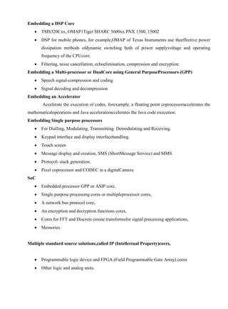 www.jntuworld.com

www.jwjobs.net

Embedding a DSP Core


TMS320Cxx, OMAP1Tiger SHARC 5600xx PNX 1300, 15002



DSP for mobile phones, for example,OMAP of Texas Instruments use theeffective power
dissipation methods ofdynamic switching both of power supplyvoltage and operating
frequency of the CPUcore.



Filtering, noise cancellation, echoelimination, compression and encryption

Embedding a Multi-processor or DualCore using General PurposeProcessors (GPP)


Speech signal-compression and coding



Signal decoding and decompression

Embedding an Accelerator
Accelerate the execution of codes, forexample, a floating point coprocessoraccelerates the
mathematicaloperations and Java acceleratoraccelerates the Java code execution.
Embedding Single purpose processors


For Dialling, Modulating, Transmitting. Demodulating and Receiving.



Keypad interface and display interfacehandling.



Touch screen



Message display and creation, SMS (ShortMessage Service) and MMS



Protocol- stack generation.



Pixel coprocessor and CODEC in a digitalCamera

SoC


Embedded processor GPP or ASIP core,



Single purpose processing cores or multipleprocessor cores,



A network bus protocol core,



An encryption and decryption functions cores,



Cores for FFT and Discrete cosine transformsfor signal processing applications,



Memories

Multiple standard source solutions,called IP (Intellectual Property)cores,


Programmable logic device and FPGA (Field Programmable Gate Array) cores



Other logic and analog units.

www.jntuworld.com

 