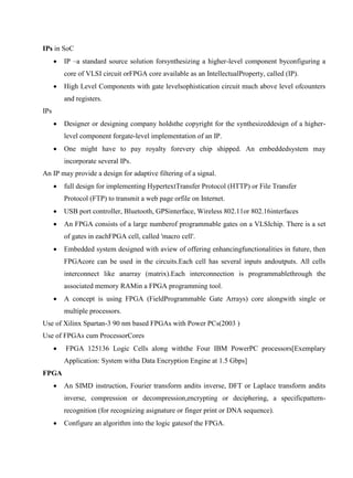 www.jntuworld.com

www.jwjobs.net

IPs in SoC


IP –a standard source solution forsynthesizing a higher-level component byconfiguring a
core of VLSI circuit orFPGA core available as an IntellectualProperty, called (IP).



High Level Components with gate levelsophistication circuit much above level ofcounters
and registers.

IPs


Designer or designing company holdsthe copyright for the synthesizeddesign of a higherlevel component forgate-level implementation of an IP.



One might have to pay royalty forevery chip shipped. An embeddedsystem may
incorporate several IPs.

An IP may provide a design for adaptive filtering of a signal.


full design for implementing HypertextTransfer Protocol (HTTP) or File Transfer
Protocol (FTP) to transmit a web page orfile on Internet.



USB port controller, Bluetooth, GPSinterface, Wireless 802.11or 802.16interfaces



An FPGA consists of a large numberof programmable gates on a VLSIchip. There is a set
of gates in eachFPGA cell, called 'macro cell'.



Embedded system designed with aview of offering enhancingfunctionalities in future, then
FPGAcore can be used in the circuits.Each cell has several inputs andoutputs. All cells
interconnect like anarray (matrix).Each interconnection is programmablethrough the
associated memory RAMin a FPGA programming tool.



A concept is using FPGA (FieldProgrammable Gate Arrays) core alongwith single or
multiple processors.

Use of Xilinx Spartan-3 90 nm based FPGAs with Power PCs(2003 )
Use of FPGAs cum ProcessorCores


FPGA 125136 Logic Cells along withthe Four IBM PowerPC processors[Exemplary
Application: System witha Data Encryption Engine at 1.5 Gbps]

FPGA


An SIMD instruction, Fourier transform andits inverse, DFT or Laplace transform andits
inverse, compression or decompression,encrypting or deciphering, a specificpatternrecognition (for recognizing asignature or finger print or DNA sequence).



Configure an algorithm into the logic gatesof the FPGA.

www.jntuworld.com

 