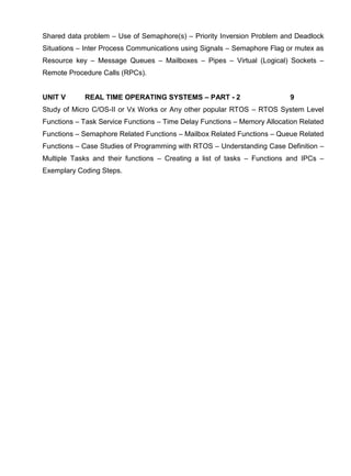 www.jntuworld.com

www.jwjobs.net

Shared data problem – Use of Semaphore(s) – Priority Inversion Problem and Deadlock
Situations – Inter Process Communications using Signals – Semaphore Flag or mutex as
Resource key – Message Queues – Mailboxes – Pipes – Virtual (Logical) Sockets –
Remote Procedure Calls (RPCs).

UNIT V

REAL TIME OPERATING SYSTEMS – PART - 2

9

Study of Micro C/OS-II or Vx Works or Any other popular RTOS – RTOS System Level
Functions – Task Service Functions – Time Delay Functions – Memory Allocation Related
Functions – Semaphore Related Functions – Mailbox Related Functions – Queue Related
Functions – Case Studies of Programming with RTOS – Understanding Case Definition –
Multiple Tasks and their functions – Creating a list of tasks – Functions and IPCs –
Exemplary Coding Steps.

www.jntuworld.com

 