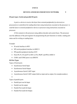 www.jntuworld.com

www.jwjobs.net

UNIT II
DEVICES AND BUSES FOR DEVICES NETWORK

9

IO port types- Serial and parallel IO ports

A port is a device to receive the bytes from external peripheral(s) [or device(s) or
processor(s) or controllers] for reading them later using instructions executed on the processor to
send the bytes to external peripheral or device or processor using instructions executed on
processor.
A Port connects to the processor using address decoder and system buses. The processor
uses the addresses of the port-registers for programming the port functions or modes, reading port
status and for writing or reading bytes.

Example


SI serial interface in 8051



SPI serial peripheral interface in 68HC11



PPI parallel peripheral interface 8255



Ports P0, P1, P2 and P3 in 8051 or PA, PB,PC and PD in 68HC11



COM1 and COM2 ports in an IBM PC

IO Port Types
Types of Serial ports


Synchronous Serial Input



Synchronous Serial Output



Asynchronous Serial UART input



Asynchronous Serial UART output (both as input and as output, for example,modem.)


Types of parallel ports


Parallel port one bit Input



Parallel one bit output



Parallel Port multi-bit Input



Parallel Port multi-bit Output

www.jntuworld.com

 
