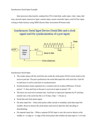 www.jntuworld.com

www.jwjobs.net

Synchronous Serial Input Example

Inter-processor data transfer, reading from CD or hard disk, audio input, video input, dial
tone, network input, transceiver input, scanner input, remote controller input, serial I/O bus input,
writing to flash memory using SDIO (Secure Data Association IO based card).

Synchronous Serial Input


The sender along with the serial bits also sends the clock pulses SCLK (serial clock) to the
receiver port pin. The port synchronizes the serial data input bits with clock bits. Each bit
in each byte as well as each byte in synchronization



Synchronization means separation by a constant interval or phase difference. If clock
period = T, then each byte at the port is received at input in period = 8T.



The bytes are received at constant rates. Each byte at input port separates by 8T and data
transfer rate or the serial line bits is (1/T) bps. [1bps = 1 bit per s]



Serial data and clock pulse-inputs



On same input line − when clock pulses either encode or modulate serial data input bits
suitably. Receiver detects the clock pulses and receives data bits after decoding or
demodulating.



On separate input line − When a separate SCLK input is sent, the receiver detects at the
middle or+ ve edge or –ve edge of the clock pulses that whether the data-input is 1 or 0 and

www.jntuworld.com

 