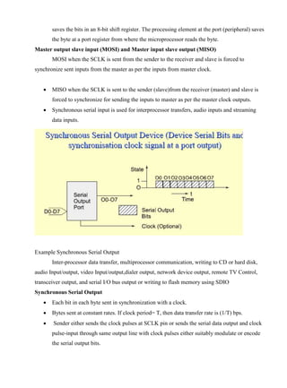 www.jntuworld.com

www.jwjobs.net

saves the bits in an 8-bit shift register. The processing element at the port (peripheral) saves
the byte at a port register from where the microprocessor reads the byte.
Master output slave input (MOSI) and Master input slave output (MISO)
MOSI when the SCLK is sent from the sender to the receiver and slave is forced to
synchronize sent inputs from the master as per the inputs from master clock.


MISO when the SCLK is sent to the sender (slave)from the receiver (master) and slave is
forced to synchronize for sending the inputs to master as per the master clock outputs.



Synchronous serial input is used for interprocessor transfers, audio inputs and streaming
data inputs.

Example Synchronous Serial Output
Inter-processor data transfer, multiprocessor communication, writing to CD or hard disk,
audio Input/output, video Input/output,dialer output, network device output, remote TV Control,
transceiver output, and serial I/O bus output or writing to flash memory using SDIO
Synchronous Serial Output


Each bit in each byte sent in synchronization with a clock.



Bytes sent at constant rates. If clock period= T, then data transfer rate is (1/T) bps.



Sender either sends the clock pulses at SCLK pin or sends the serial data output and clock
pulse-input through same output line with clock pulses either suitably modulate or encode
the serial output bits.

www.jntuworld.com

 