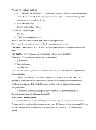 www.jntuworld.com

www.jwjobs.net

Parallel Port Output- multi-bit


LCD controller for Multilane LCD displaymatrix unit in a cellular phone to display onthe
screen the phone number, time,messages, character outputs or pictogrambit-images for
display screen or e-mail orweb page



Print controller output



Stepper-motor coil driving bits

Parallel Port Input-Output


PPI 8255



Touch screen in mobile phone

Ports or DevicesCommunication and communicationprotocols
Two Modes of communication between the devices and computer system
Full Duplex – Both devices or device and computer system simultaneously communicate each
other.
Half Duplex – Only one device can communicate with another at an instance
Three ways of communication betweenthe ports or devices
1. Synchronous
2. Iso-synchronous
3. Asynchronous
1. Synchronous and Iso-synchronous Communication in Serial Ports or Devices Synchronous
Communication.
When a byte (character) or a frame (acollection of bytes) in of the data isreceived or
transmitted at the constanttime intervals with uniform phasedifferences, the communication
iscalled as synchronous. Bits of a fullframe are sent in a prefixed maximumtime interval.
Iso-synchronous
Synchronous communication special case−when bits of a full frame are sent in
themaximum time interval, which can bevariable.
Synchronous Communication
Clock information is transmittedexplicitly or implicitly insynchronous communication.
Thereceiver clock continuously maintainsconstant phase difference with thetransmitter clock. Bits
of a data framemaintain uniform phase differenceand are sent within a fixed maximumtime
interval.

www.jntuworld.com

 