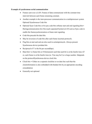 www.jntuworld.com

www.jwjobs.net

Example of synchronous serial communication


Frames sent over a LAN. Frames of data communicate with the constant time
intervals between each frame remaining constant.



Another example is the inter-processor communication in a multiprocessor system
Optional Synchronous Code bits



Optional Sync Code bits or bi-sync code bits orframe start and end signaling bits─
Duringcommunication few bits (each separated byinterval ΔT) sent as Sync code to
enable the framesynchronization or frame start signaling.



Code bits precede the data bits.



May be inversion of code bits after each frame incertain protocols.



Flag bits at start and end are also used in certainprotocols. Always present
Synchronous device portdata bits



Reciprocal of T is the bit per second(bps).



Data bits─ m frame bits or 8 bitstransmit such that each bit is at the linefor time ΔT
or, each frame is at the linefor time (m. T)m may be 8 or a large number. Itdepends
on the protocolSynchronous device clock bits



Clock bits ─ Either on a separate clockline or on data line such that the
clockinformation is also embedded with thedata bits by an appropriate encoding
ormodulation



Generally not optional

www.jntuworld.com

 