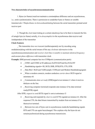 www.jntuworld.com

www.jwjobs.net

Two characteristics of asynchronouscommunication

1. Bytes (or frames) need not maintain a constantphase difference and are asynchronous,
i.e., notin synchronization. There is permission to sendeither bytes or frames at variable
timeintervals─ Thisfacilitates in-betweenhandshaking between the serial transmitter portand serial
receiver port

2. Though the clock must ticking at a certain ratealways has to be there to transmit the bits
of asingle byte (or frame) serially, it is alwaysimplicit to the asynchronous data receiver and
isindependent of the transmitter
Clock Features
_ The transmitter does not transmit (neitherseparately nor by encoding using
modulation)along with the serial stream of bits any clockrate information in the
asynchronouscommunication and receiver clock thus is notable to maintain identical frequency
andconstant phase difference with transmitter clock
Example: IBM personal computer has two COMports (communication ports)


_ COM1 and COM2 at IO addresses 0x2F8-0xFFand 0xx38-0x3FF



_ Handshaking signals─ RI, DCD, DSR, DTR,RTS, CTS, DTR



_ Data Bits─ RxD and TxDExample: COM port and Modem Handshakingsignals



_ When a modem connects, modem sendsdata carrier detect DCD signal at
aninstance t0.



_ Communicates data set ready (DSR)signal at an instance t1 when it receives
thebytes on the line.



_ Receiving computer (terminal) responds atan instance t2 by data terminal
ready(DTR) signal.

After DTR, request to send (RTS) signal is sent at aninstance t3


_ Receiving end responds by clear to send (CTS) signalat an instance t4. After the
response CTS, the data bitsare transmitted by modem from an instance t5 to
thereceiver terminal.



_ Between two sets of bytes sent in asynchronous mode,the handshaking signals
RTS and CTS can again beexchanged. This explains why the bytes do not
remainsynchronized during asynchronous transmission.

www.jntuworld.com

 
