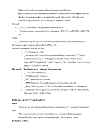 www.jntuworld.com

www.jwjobs.net

8) Line supply and impedances andline-Connectors specifications
Specified protocol at an embedded systemport or communication deviceIO port bits sent
after first formattedaccording to a specified protocol, whichis to be followed when
communicatingwith another device through an IO portor channel
Protocols


_ HDLC, Frame Relay, for synchronouscommunication



_ For asynchronous transmission from a deviceport− RS232C, UART, X.25, ATM, DSL
and

ADSL


_ For networking the physical devices intelecommunication and computer networks −

Ethernet and token ring protocols used in LANNetworks
Protocols in embedded network devices
o _ For Bridges and routers
o _ Internet appliances application protocolsand Web protocols ─HTTP (hyper
texttransfer protocol), HTTPS (hyper texttransfer protocol Secure Socket
Layer),SMTP (Simple Mail Transfer Protocol),POP3 (Post office Protocol version
3),ESMTP (Extended SMTP),
File transfer, Boot Protocols in embedded devicesnetwork
o _ TELNET (Tele network),
o _ FTP (file transfer protocol),
o _ DNS (domain network server),
o _ IMAP 4 (Internet Message ExchangeApplication Protocol) and
o _ Bootp (Bootstrap protocol).Wireless Protocols in embedded devices network
o _ Embedded wireless appliances useswireless protocols─ WLAN 802.11,802.16,
Bluetooth, ZigBee, WiFi, WiMax,

TIMING ANDCOUNTING DEVICES
Timer
• Timer is a device, which counts theinput at regular interval (δT) usingclock pulses at its
input.
• The counts increment on each pulseand store in a register, called countregister
• Output bits (in a count register or at theoutput pins) for the present counts.
Evaluation of Time

www.jntuworld.com

 
