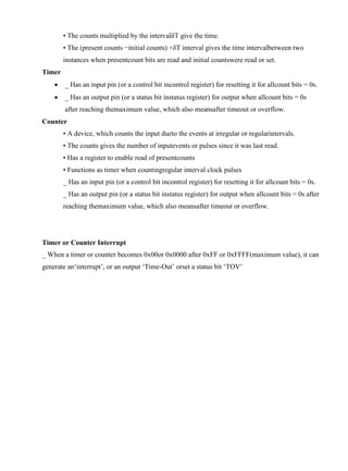 www.jntuworld.com

www.jwjobs.net

• The counts multiplied by the intervalδT give the time.
• The (present counts −initial counts) ×δT interval gives the time intervalbetween two
instances when presentcount bits are read and initial countswere read or set.
Timer


_ Has an input pin (or a control bit incontrol register) for resetting it for allcount bits = 0s.



_ Has an output pin (or a status bit instatus register) for output when allcount bits = 0s
after reaching themaximum value, which also meansafter timeout or overflow.

Counter
• A device, which counts the input dueto the events at irregular or regularintervals.
• The counts gives the number of inputevents or pulses since it was last read.
• Has a register to enable read of presentcounts
• Functions as timer when countingregular interval clock pulses
_ Has an input pin (or a control bit incontrol register) for resetting it for allcount bits = 0s.
_ Has an output pin (or a status bit instatus register) for output when allcount bits = 0s after
reaching themaximum value, which also meansafter timeout or overflow.

Timer or Counter Interrupt
_ When a timer or counter becomes 0x00or 0x0000 after 0xFF or 0xFFFF(maximum value), it can
generate an‗interrupt‘, or an output ‗Time-Out‘ orset a status bit ‗TOV‘

www.jntuworld.com

 