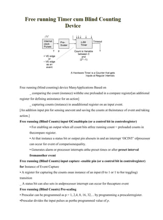 www.jntuworld.com

www.jwjobs.net

Free running (blind counting) device ManyApplications Based on
_ comparing the count (instance) withthe one preloaded in a compare register[an additional
register for defining aninstance for an action]
_ capturing counts (instance) in anadditional register on an input event.
[An addition input pin for sensing anevent and saving the counts at theinstance of event and taking
action.]
Free running (Blind Counts) input OCenablepin (or a control bit in controlregister)
• For enabling an output when all count bits atfree running count = preloaded counts in
thecompare register.
• At that instance a status bit or output pin alsosets in and an interrupt ‗OCINT‘ ofprocessor
can occur for event of comparisonequality.
• Generates alarm or processor interrupts atthe preset times or after preset interval
fromanother event
Free running (Blind Counts) input capture -enable pin (or a control bit in controlregister)
for Instance of Event Capture
• A register for capturing the counts onan instance of an input (0 to 1 or 1 to 0or toggling)
transition
_ A status bit can also sets in andprocessor interrupt can occur for thecapture event
Free running (Blind Counts) Pre-scaling
• Prescalar can be programmed as p = 1, 2,4, 8, 16, 32, .. by programming a prescalerregister.
•Prescalar divides the input pulses as perthe programmed value of p.

www.jntuworld.com

 