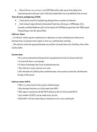 www.jntuworld.com



www.jwjobs.net

_ Process known as a context switch.[RTOSswitches after preset time-delay from
onerunning task to the next. task. Each task cantherefore run in predefined slots of time]

Time division multiplexing (TDM)


_ Timer device used for multiplexing theinput from a number of channels.



_ Each channel input allotted a distinctand fixed-time slot to get a TDMoutput. [For
example, multipletelephone calls are the inputs and TDMdevice generates the TDM output
forlaunching it into the optical fiber.

Software Timer
_ A software, which executes andincreases or decreases a count-variable(count value) on an
interrupt from on asystem timer output or from on a realtimeclock interrupt.
_ The software timer also generateinterrupt on overflow of count-value oron finishing value of the
countvariable.

System clock
• In a system an hardware-timing device isprogrammed to tick at constant intervals.
• At each tick there is an interrupt
• A chain of interrupts thus occur at periodicintervals.
• The interval is as per a presetcount value
• The interrupts are called system clockinterrupts, when used to control the schedulesand
timings of the system

Software timer (SWT)
• SWT is a timer based on the system clockinterrupts
• The interrupt functions as a clock input toan SWT.
• This input is common to all the SWTs thatare in the list of activated SWTs.
• Any number of SWTs can be made active ina list.
• Each SWT will set a status flag on itstimeout (count-value reaching 0).

www.jntuworld.com

 