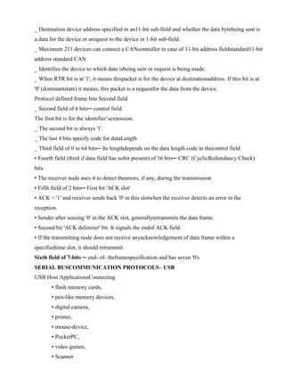 www.jntuworld.com

www.jwjobs.net

_ Destination device address specified in an11-bit sub-field and whether the data bytebeing sent is
a data for the device or arequest to the device in 1-bit sub-field.
_ Maximum 211 devices can connect a CANcontroller in case of 11-bit address fieldstandard11-bit
address standard CAN
_ Identifies the device to which data isbeing sent or request is being made.
_ When RTR bit is at '1', it means thispacket is for the device at destinationaddress. If this bit is at
'0' (dominantstate) it means, this packet is a requestfor the data from the device.
Protocol defined frame bits Second field
_ Second field of 6 bits─ control field.
The first bit is for the identifier‘sextension.
_ The second bit is always '1'.
_ The last 4 bits specify code for dataLength
_ Third field of 0 to 64 bits─ Its lengthdepends on the data length code in thecontrol field.
• Fourth field (third if data field has nobit present) of 16 bits─ CRC (CyclicRedundancy Check)
bits.
• The receiver node uses it to detect theerrors, if any, during the transmission
• Fifth field of 2 bits─ First bit 'ACK slot'
• ACK = '1' and receiver sends back '0' in this slotwhen the receiver detects an error in the
reception.
• Sender after sensing '0' in the ACK slot, generallyretransmits the data frame.
• Second bit 'ACK delimiter' bit. It signals the endof ACK field.
• If the transmitting node does not receive anyacknowledgement of data frame within a
specifiedtime slot, it should retransmit.
Sixth field of 7-bits ─ end- of- theframespecification and has seven '0's
SERIAL BUSCOMMUNICATION PROTOCOLS– USB
USB Host ApplicationsConnecting
• flash memory cards,
• pen-like memory devices,
• digital camera,
• printer,
• mouse-device,
• PocketPC,
• video games,
• Scanner

www.jntuworld.com

 