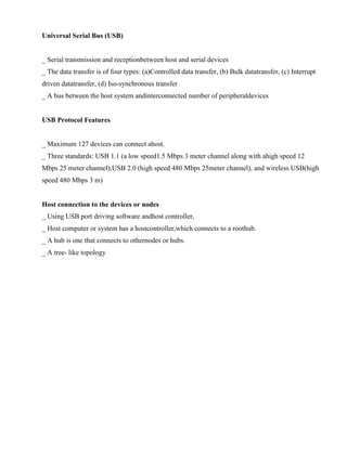 www.jntuworld.com

www.jwjobs.net

Universal Serial Bus (USB)

_ Serial transmission and receptionbetween host and serial devices
_ The data transfer is of four types: (a)Controlled data transfer, (b) Bulk datatransfer, (c) Interrupt
driven datatransfer, (d) Iso-synchronous transfer
_ A bus between the host system andinterconnected number of peripheraldevices

USB Protocol Features

_ Maximum 127 devices can connect ahost.
_ Three standards: USB 1.1 (a low speed1.5 Mbps 3 meter channel along with ahigh speed 12
Mbps 25 meter channel),USB 2.0 (high speed 480 Mbps 25meter channel), and wireless USB(high
speed 480 Mbps 3 m)

Host connection to the devices or nodes
_ Using USB port driving software andhost controller,
_ Host computer or system has a hostcontroller,which connects to a roothub.
_ A hub is one that connects to othernodes or hubs.
_ A tree- like topology

www.jntuworld.com

 
