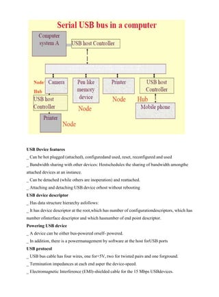 www.jntuworld.com

www.jwjobs.net

USB Device features
_ Can be hot plugged (attached), configuredand used, reset, reconfigured and used
_ Bandwidth sharing with other devices: Hostschedules the sharing of bandwidth amongthe
attached devices at an instance.
_ Can be detached (while others are inoperation) and reattached.
_ Attaching and detaching USB device orhost without rebooting
USB device descriptor
_ Has data structure hierarchy asfollows:
_ It has device descriptor at the root,which has number of configurationdescriptors, which has
number ofinterface descriptor and which hasnumber of end point descriptor.
Powering USB device
_ A device can be either bus-powered orself- powered.
_ In addition, there is a powermanagement by software at the host forUSB ports
USB protocol
_ USB bus cable has four wires, one for+5V, two for twisted pairs and one forground.
_ Termination impedances at each end asper the device-speed.
_ Electromagnetic Interference (EMI)-shielded cable for the 15 Mbps USBdevices.

www.jntuworld.com

 