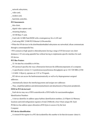 www.jntuworld.com

www.jwjobs.net

_ network subsystems,
_ video card,
_ modem card,
_ hard disk controller,
PCI busconnects
_ thin client,
_ digital video capture card,
_ streaming displays,
_ 10/100 Base T card,
_ Card with 16 MB Flash ROM with a routergateway for a LAN and
_ Card using DEC 21040 PCI Ethernet LANcontroller.
• When the I/O devices in the distributedembedded subsystems are networked, allcan communicate
through a commonparallel bus.
• PCI connects at high speed to othersubsystems having a range of I/O devicesat very short
distances (<25 cm) using aparallel bus without having to implementa specific interface for each
I/O device.
PCI Bus Feature
_ 32- bit data bus extendible to 64 bits.
_ PCI protocol specifies the ways ofinteraction between the differentcomponents of a computer.
_ A specification version 2.1─synchronous/asynchronous throughputis up to 132/ 528 MB/s [33M
× 4/ 66M× 8 Byte/s], operates on 3.3V to 5Vsignals.
_ PCI driver can access the hardwareautomatically as well as by theprogrammer assigned
addresses.
_ Automatically detects the interfacingsystems and assigns new addresses
_ Thus, simplified addition and deletion(attachment and detachment) of thesystem peripherals.
FIFO in PCI device/card
_ Each device may use a FIFO controllerwith a FIFO buffer for maximumthroughput.
Identification Numbers
_ A device identifies its address space bythree identification numbers, (i) I/Oport (ii) Memory
locations and (iii)Configuration registers of total 256Bwith a four 4-byte unique ID. Each
PCIdevice has address space allocation of256 bytes to access it by the host
Computer
PCI device identification
_ A sixteen16-bit register in a PCI deviceidentifies this number to let that deviceauto- detect it.

www.jntuworld.com

 