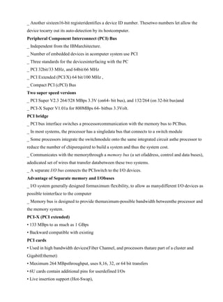 www.jntuworld.com

www.jwjobs.net

_ Another sixteen16-bit registeridentifies a device ID number. Thesetwo numbers let allow the
device tocarry out its auto-detection by its hostcomputer.
Peripheral Component Interconnect (PCI) Bus
_ Independent from the IBMarchitecture.
_ Number of embedded devices in acomputer system use PCI
_ Three standards for the devicesinterfacing with the PC
_ PCI 32bit/33 MHz, and 64bit/66 MHz
_ PCI Extended (PCI/X) 64 bit/100 MHz ,
_ Compact PCI (cPCI) Bus
Two super speed versions
_ PCI Super V2.3 264/528 MBps 3.3V (on64- bit bus), and 132/264 (on 32-bit bus)and
_ PCI-X Super V1.01a for 800MBps 64- bitbus 3.3Volt.
PCI bridge
_ PCI bus interface switches a processorcommunication with the memory bus to PCIbus.
_ In most systems, the processor has a singledata bus that connects to a switch module
_ Some processors integrate the switchmodule onto the same integrated circuit asthe processor to
reduce the number of chipsrequired to build a system and thus the system cost.
_ Communicates with the memorythrough a memory bus (a set ofaddress, control and data buses),
adedicated set of wires that transfer databetween these two systems.
_ A separate I/O bus connects the PCIswitch to the I/O devices.
Advantage of Separate memory and I/Obuses
_ I/O system generally designed formaximum flexibility, to allow as manydifferent I/O devices as
possible tointerface to the computer
_ Memory bus is designed to provide themaximum-possible bandwidth betweenthe processor and
the memory system.
PCI-X (PCI extended)
• 133 MBps to as much as 1 GBps
• Backward compatible with existing
PCI cards
• Used in high bandwidth devices(Fiber Channel, and processors thatare part of a cluster and
GigabitEthernet)
• Maximum 264 MBpsthroughput, uses 8,16, 32, or 64 bit transfers
• 6U cards contain additional pins for userdefined I/Os
• Live insertion support (Hot-Swap),

www.jntuworld.com

 