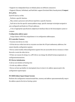 www.jntuworld.com

www.jwjobs.net

• Supports two independent buses on theback plane (on different connectors)
• Supports Ethernet, Infiniband, and StarFabric support (Switched fabric basedsystems) Compact
PCI (cPCI)
Each PCI device on Bus
_ Perform a specific function,
_ May contain a processor and software toperform a specific function.
_ Each device has the specific memoryaddress-range, specific interrupt-vectors(pre-assigned or
auto configured) and thedevice I/O port addresses.
_ A bus of appropriate specifications andprotocol interfaces these to the hostcomputer system or
compute
Configuration address space
_ Unique feature of PCI bus uniquefeature is its configuration addressspace.
PCI controller Features
• Accesses one device at a time
• All the devices within host device orsystem can share the I/O port andmemory addresses, but
cannot sharethe configuration registers
• Device cannot modify otherconfiguration registers but can accessother device resources or share
thework or assist the other device
• If there are reasons for doing it so, aPCI driver can change the default bootup assignments on
configurationtransactions.
PCI Device Initialization
A device can initialize at booting time
• Avoids any address collision
• Device on boot up disables its interruptand closes its door to its address spaceexcept to the
configuration registersspace

PCI BIOS (Basic Input-Output System)
Performs the configuration transactionsand then, memory and address spacesautomatically map to
the address spacein the device hosting system

www.jntuworld.com

 