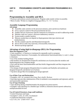www.jntuworld.com

UNIT III
C++

www.jwjobs.net

PROGRAMMING CONCEPTS AND EMBEDDED PROGRAMMING IN C,
9

Programming in Assembly and HLL
• Processor and memory-sensitiveinstructions: Program codes maybe written in assembly
• Most of codes: Written in a highlevel language (HLL), ‗C‘, ‗C++‘or Java

Assembly Language Programming
Advantage
Assembly codes sensitive to the processor,memory, ports and devices hardware
Gives a precise control of the processorinternal devices
Enables full use of processor specific featuresin its instruction set and its addressing modes
Machine codes are compact, processor andmemory sensitive
System needs a smaller memory.
Memory needed does not depend on theprogrammer data type selection and
ruledeclarations
Not the compiler specific and libraryfunctionsspecific
Device driver codes may need only a fewassembly instructions.
Bottom-up-design approach

Advantage of using high levellanguage (HLL) for Programming
Short Development Cycle
• Code reusability─ A function or routinecan be repeatedly used in a program
• Standard library functions─ Forexamples, the mathematical functionsand delay ( ), wait ( ), sleep
( ) functions
• Use of the modular building blocks
• Sub-modules are designed first forspecific and distinct set of actions,then the modules and
finallyintegration into complete design.
• First code the basic functionalmodules and then build a biggermodule and then integrate into
thefinal system
• First design of main program (blueprint),then its modules and finallythe sub-modules are
designed forspecific and distinct set of actions.
• Top-down design Most favouredprogram design approach
Use of Data Type and Declarations
• Examples, char, int, unsigned short,long, float, double, Boolean.
• Each data type provides anabstraction of the (i) methods to use,manipulate and represent, and (ii)
setof permissible operations.
Use of Type Checking
• Type checking during compilationmakes the program less prone toerrors.
• Example─ type checking on a chardata type variable (a character) doesnot permit subtraction,
multiplicationand division.
Use of Control Structures, loops andConditions
• Control Structures and loops
• Examples─ while, do-while, breakand for
• Conditional Statements examples
• if, if- else, else - if and switch - case)

www.jntuworld.com

 