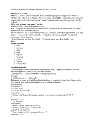 www.jntuworld.com

www.jwjobs.net

• Strings─ # define welcomemsg"Welcome To ABC Telecom"
Preprocessor Macros
• Macro - A named collection of codes that isdefined in a program as preprocessor directive.
• Differs from a function in the sense that oncea macro is defined by a name, the compilerputs the
corresponding codes at the macro atevery place where that macro-name appears.re used for short
codesonly.
Difference between Macro and Function
• The codes for a function compiledonce only
• On calling that function, theprocessor has to save the context,and on return restore the context.
• Macros are used for short codesonly.
• When a function call is used instead ofmacro, the overheads (context savingand return) will take
a time, Toverheads that is the same order of magnitude asthe time, Texec for execution of
shortcodes within a function.
• Use the function when the Toverheads<<Texec and macro when Toverheads ~= or >
Texec.
Use of Modifiers
 auto
 unsigned
 static
 const
 register
 interrupt
 extern
 volatile
 volatile static
Use of infinite loops
_ Infinite loops- Never desired inusual programming. Why? Theprogram will never end and
neverexit or proceed further to the codesafter the loop.
_ Infinite loop is a feature inembedded system programming!
Example:
A telephone is never switching off.
The system software in thetelephone has to be always in awaiting loop that finds the ring onthe
line. An exit from the loop willmake the system hardwareredundant.
# define false 0
# define true 1
void main (void) {
/* Call RTOS run here */
rtos.run ( );
/* Infinite while loops follows in eachtask. So never there is return from theRTOS. */
}
void task1 (....) {
/* Declarations */.
while (true) {
/* Run Codes that repeatedly execute */
/* Run Codes that execute on an event*/
if (flag1) {....;}; flag1 =0;
/* Codes that execute for message to thekernel */
message1 ( ); } }

www.jntuworld.com

 