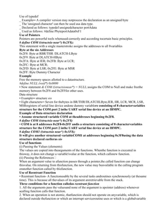 www.jntuworld.com

www.jwjobs.net

Use of typedef
_ Example─ A compiler version may notprocess the declaration as an unsigned byte
_ The 'unsigned character' can then be used asa data type.
_ Declared as follows: typedef unsignedcharacter portAdata
_ Used as follows: #define PbyteportAdata0xF1
Use of Pointers
Pointers are powerful tools whenused correctly and according tocertain basic principles.
# define COM ((structsio near*) 0x2F8);
This statement with a single masterstroke assigns the addresses to all 8variables
Byte at the sio Addresses
0x2F8: Byte at RBR/THR /DLATCH-LByte
0x2F9: Byte at DLATCH-HByte
0x2FA: Byte at IER; 0x2FB: Byte at LCR;
0x2FC: Byte at MCR;
0x2FD: Byte at LSR; 0x2FE: Byte at MSR
0x2FF: Byte Dummy Character
Example
Free the memory spaces allotted to a datastructure.
#define NULL (void*) 0x0000
• Now statement & COM ((structsionear*) = NULL;assigns the COM to Null and make freethe
memory between 0x2F8 and 0x2FFfor other uses.
Data structure
• Example─ structure sio
• Eight characters─ Seven for thebytes in BR/THR/DLATCHLByte,IER, IIR, LCR, MCR, LSR,
MSRregisters of serial line device andone dummy variablere consisting of 8 charactervariables
structure for the COM port 2 inthe UART serial line device at an IBMPC.
Example of Data structure declaration
• Assume structured variable COM at theaddresses beginning 0x2F8.
# define COM ((structsio near*) 0x2F8)
• COM is at 8 addresses 0x2F8-0x2FF andis a structure consisting of 8 charactervariables
structure for the COM port 2 inthe UART serial line device at an IBMPC.
# define COM1 ((structsio near*) 0x3F8);
It will give another structured variableCOM1 at addresses beginning 0x3F8using the data
structure declared earlieras sio
Use of functions
(i) Passing the Values (elements):
The values are copied into thearguments of the functions. Whenthe function is executed in
thisway, it does not change a variable'svalue at the function, which callsnew function.
(ii) Passing the References
When an argument value to afunction passes through a pointer,the called function can change
thisvalue. On returning from thisfunction, the new value may beavailable in the calling program
oranother function called by thisfunction.
Use of Reentrant Function
• Reentrant function- A functionusable by the several tasks androutines synchronously (at thesame
time). This is because all thevalues of its argument areretrievable from the stack.
Three conditions for a function calledas reentrant function
1. All the arguments pass the valuesand none of the argument is apointer (address) whenever
acalling function calls that function.
2. When an operation is not atomic, thatfunction should not operate on anyvariable, which is
declared outside thefunction or which an interrupt serviceroutine uses or which is a globalvariable

www.jntuworld.com

 