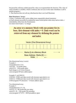 www.jntuworld.com

www.jwjobs.net

but passed by reference andnot passed by value as an argumentinto the function. [The value of
such avariable or variables, which is notlocal, does not save on the stack whenthere is call to
another program.]
3. That function does not call any otherfunction that is not itself Reentrant.
Data Structures: Arrays
• Array: A structure with a series ofdata items sequentially placed inmemory
(i) Each element accessible by anidentifier name (which points tothe array) and an index, i
(whichdefine offset from the firstelement)
(ii) istarts from 0 and is +ve integer

One dimensional array (vector)
Example 1:
unsignedintsalary [11];
salary[0] – 1st month salary.
salary[11] – 12th month salary
Each integer is of 32-bit (4 bytes);
salaryassigned 48 bytes addressspace
Example 2: sioCOM [1];
COM [0]– COM1 port data record with structure equivalent to sio
COM [1]– COM2 port data record with structure equivalent to sio
COM assigned 2*8 characters = 16 bytes address space
Two dimensional array
Example 3:
unsignedintsalary [11, 9];
salary[3, 5]– 4th month 6th year salary
salary[11, 4] – 12th month 5th yearsalary
salaryassigned 12*10*4 = 480 bytesaddress space

www.jntuworld.com

 