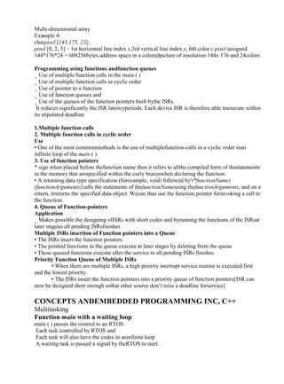 www.jntuworld.com

www.jwjobs.net

Multi-dimensional array
Example 4:
charpixel [143,175, 23];
pixel [0, 2, 5] – 1st horizontal line index x,3rd vertical line index y, 6th color c.pixel assigned
144*176*24 = 608256bytes address space in a coloredpicture of resolution 144x 176 and 24colors.
Programming using functions andfunction queues
_ Use of multiple function calls in the main ( )
_ Use of multiple function calls in cyclic order
_ Use of pointer to a function
_ Use of function queues and
_ Use of the queues of the function pointers built bythe ISRs.
It reduces significantly the ISR latencyperiods. Each device ISR is therefore able toexecute within
its stipulated deadline
1.Multiple function calls
2. Multiple function calls in cyclic order
Use
• One of the most commonmethods is the use of multiplefunction-calls in a cyclic order inan
infinite loop of the main ( ).
3. Use of function pointers
* sign when placed before thefunction name then it refers to allthe compiled form of thestatements
in the memory that arespecified within the curly braceswhen declaring the function.
• A returning data type specification (forexample, void) followed by'(*functionName)
(functionArguments)'calls the statements of thefunctionNameusing thefunctionArguments, and on a
return, itreturns the specified data object. Wecan thus use the function pointer forinvoking a call to
the function.
4. Queue of Function-pointers
Application
_ Makes possible the designing ofISRs with short codes and byrunning the functions of the ISRsat
later stageso all pending ISRsfinishes
Multiple ISRs insertion of Function pointers into a Queue
• The ISRs insert the function pointers
• The pointed functions in the queue execute at later stages by deleting from the queue
• These queued functions execute after the service to all pending ISRs finishes
Priority Function Queue of Multiple ISRs
• When there are multiple ISRs, a high priority interrupt service routine is executed first
and the lowest priority.
• The ISRs insert the function pointers into a priority queue of function pointers[ISR can
now be designed short enough sothat other source don‘t miss a deadline forservice]

CONCEPTS ANDEMBEDDED PROGRAMMING INC, C++
Multitasking
Function main with a waiting loop
main ( ) passes the control to an RTOS
Each task controlled by RTOS and
Each task will also have the codes in aninfinite loop
A waiting task is passed a signal by theRTOS to start.

www.jntuworld.com

 
