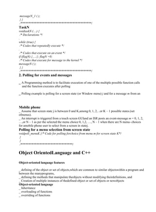 www.jntuworld.com

www.jwjobs.net

messageN_1 ( );
}}
/*********************************************/

TaskN
voidtaskN (....) {
/* Declarations */
.
while (true) {
/* Codes that repeatedly execute */
.
/* Codes that execute on an event */
if (flagN) {....;}; flagN =0;
/* Codes that execute for message to the kernel */
messageN ( );
}}
/*********************************************/

2. Polling for events and messages
_ A Programming method is to facilitate execution of one of the multiple possible function calls
and the function executes after polling
_ Polling example is polling for a screen state (or Window menu) j and for a message m from an

ISR as per the user choice
Mobile phone
_ Assume that screen state j is between 0 and K,among 0, 1, 2, ..or K – 1 possible states.(set
ofmenus).
_ An interrupt is triggered from a touch screen GUIand an ISR posts an event-message m = 0, 1, 2,
…,or N – 1 as per the selected the menu choice 0, 1,2, …, N – 1 when there are N menu- choices
for amobile phone user to select from a screen in statej.

Polling for a menu selection from screen state
voidpoll_menuK {/* Code for polling forchoice from menu m for screen state K*/
}
}
/*********************************/

Object OrientedLanguage and C++
Object-oriented language features
_ defining of the object or set of objects,which are common to similar objectswithin a program and
between the manyprograms,
_ defining the methods that manipulate theobjects without modifying theirdefinitions, and
_ Creation of multiple instances of thedefined object or set of objects or newobjects
Object-oriented language
_ Inheritance
_ overloading of functions
_ overriding of functions

www.jntuworld.com

 