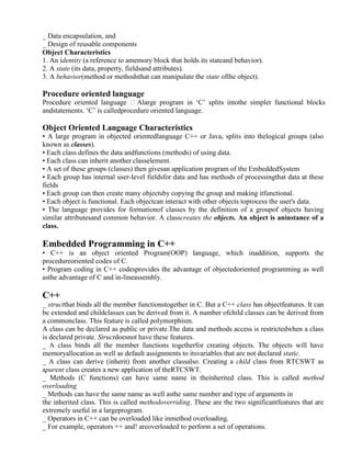 www.jntuworld.com

www.jwjobs.net

_ Data encapsulation, and
_ Design of reusable components
Object Characteristics
1. An identity (a reference to amemory block that holds its stateand behavior).
2. A state (its data, property, fieldsand attributes).
3. A behavior(method or methodsthat can manipulate the state ofthe object).

Procedure oriented language
Procedure oriented language Alarge program in ‗C‘ splits intothe simpler functional blocks
andstatements. ‗C‘ is calledprocedure oriented language.

Object Oriented Language Characteristics
• A large program in objected orientedlanguage C++ or Java, splits into thelogical groups (also
known as classes).
• Each class defines the data andfunctions (methods) of using data.
• Each class can inherit another classelement.
• A set of these groups (classes) then givesan application program of the EmbeddedSystem
• Each group has internal user-level fieldsfor data and has methods of processingthat data at these
fields
• Each group can then create many objectsby copying the group and making itfunctional.
• Each object is functional. Each objectcan interact with other objects toprocess the user's data.
• The language provides for formationof classes by the definition of a groupof objects having
similar attributesand common behavior. A classcreates the objects. An object is aninstance of a
class.

Embedded Programming in C++
• C++ is an object oriented Program(OOP) language, which inaddition, supports the
procedureoriented codes of C.
• Program coding in C++ codesprovides the advantage of objectedoriented programming as well
asthe advantage of C and in-lineassembly.

C++
_ structthat binds all the member functionstogether in C. But a C++ class has objectfeatures. It can
be extended and childclasses can be derived from it. A number ofchild classes can be derived from
a commonclass. This feature is called polymorphism.
A class can be declared as public or private.The data and methods access is restrictedwhen a class
is declared private. Structdoesnot have these features.
_ A class binds all the member functions togetherfor creating objects. The objects will have
memoryallocation as well as default assignments to itsvariables that are not declared static.
_ A class can derive (inherit) from another classalso. Creating a child class from RTCSWT as
aparent class creates a new application of theRTCSWT.
_ Methods (C functions) can have same name in theinherited class. This is called method
overloading
_ Methods can have the same name as well asthe same number and type of arguments in
the inherited class. This is called methodoverriding. These are the two significantfeatures that are
extremely useful in a largeprogram.
_ Operators in C++ can be overloaded like inmethod overloading.
_ For example, operators ++ and! areoverloaded to perform a set of operations.

www.jntuworld.com

 