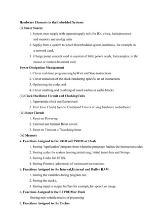 www.jntuworld.com

www.jwjobs.net

Hardware Elements in theEmbedded Systems
(i) Power Source
1. System own supply with separatesupply rails for IOs, clock, basicprocessor
and memory and analog units
2. Supply from a system to which theembedded system interfaces, for example in
a network card,
3. Charge pump concept used in asystem of little power needs, forexamples, in the
mouse or contact-lesssmart card.
Power Dissipation Management
1. Clever real-time programming byWait and Stop instructions
2. Clever reduction of the clock rateduring specific set of instructions
3. Optimizing the codes and
4. Clever enabling and disabling of useof caches or cache blocks
(ii) Clock Oscillator Circuit and ClockingUnits
1. Appropriate clock oscillatorcircuit
2. Real Time Clock( System Clock)and Timers driving hardware andsoftware
(iii) Reset Circuit
1. Reset on Power-up
2. External and Internal Reset circuit
3. Reset on Timeout of Watchdog timer
(iv) Memory
a. Functions Assigned to the ROM orEPROM or Flash
1. Storing 'Application' program from wherethe processor fetches the instruction codes
2. Storing codes for system booting,initializing, Initial input data and Strings.
3. Storing Codes for RTOS.
4. Storing Pointers (addresses) of variousservice routines.
b. Functions Assigned to the Internal,External and Buffer RAM
1. Storing the variables during program run,
2. Storing the stacks,
3. Storing input or output buffers for example,for speech or image .
c. Functions Assigned to the EEPROMor Flash
Storing non-volatile results of processing
d. Functions Assigned to the Caches

www.jntuworld.com

 