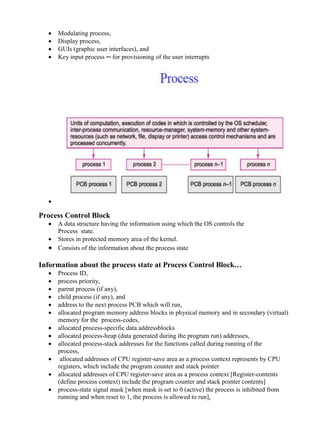 www.jntuworld.com






www.jwjobs.net

Modulating process,
Display process,
GUIs (graphic user interfaces), and
Key input process ─ for provisioning of the user interrupts



Process Control Block


A data structure having the information using which the OS controls the
Process state.
 Stores in protected memory area of the kernel.
 Consists of the information about the process state

Information about the process state at Process Control Block…













Process ID,
process priority,
parent process (if any),
child process (if any), and
address to the next process PCB which will run,
allocated program memory address blocks in physical memory and in secondary (virtual)
memory for the process-codes,
allocated process-specific data addressblocks
allocated process-heap (data generated during the program run) addresses,
allocated process-stack addresses for the functions called during running of the
process,
allocated addresses of CPU register-save area as a process context represents by CPU
registers, which include the program counter and stack pointer
allocated addresses of CPU register-save area as a process context [Register-contents
(define process context) include the program counter and stack pointer contents]
process-state signal mask [when mask is set to 0 (active) the process is inhibited from
running and when reset to 1, the process is allowed to run],

www.jntuworld.com

 