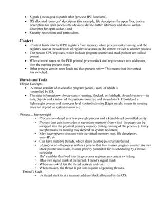 www.jntuworld.com





www.jwjobs.net

Signals (messages) dispatch table [process IPC functions],
OS allocated resources‘ descriptors (for example, file descriptors for open files, device
descriptors for open (accessible) devices, device-buffer addresses and status, socketdescriptor for open socket), and
Security restrictions and permissions.

Context





Context loads into the CPU registers from memory when process starts running, and the
registers save at the addresses of register-save area on the context switch to another process
The present CPU registers, which include program counter and stack pointer are called
context
When context saves on the PCB pointed process-stack and register-save area addresses,
then the running process stops.
Other process context now loads and that process runs─ This means that the context
has switched.

Threads and Tasks
Thread Concepts
 A thread consists of executable program (codes), state of which is
controlled by OS,
 The state information─ thread-status (running, blocked, or finished), threadstructure—its
data, objects and a subset of the process resources, and thread-stack. Considered a
lightweight process and a process level controlled entity.[Light weight means its running
does not depend on system resources] .
Process… heavyweight
• Process considered as a heavyweight process and a kernel-level controlled entity.
• Process thus can have codes in secondary memory from which the pages can be
swapped into the physical primary memory during running of the process. [Heavy
weight means its running may depend on system resources]
• May have process structure with the virtual memory map, file descriptors,
user–ID, etc.
• Can have multiple threads, which share the process structure thread
• A process or sub-process within a process that has its own program counter, its own
stack pointer and stack, its own priority parameter for its scheduling by a thread
scheduler
• Its‘ variables that load into the processor registers on context switching.
• Has own signal mask at the kernel. Thread‘s signal mask
• When unmasked lets the thread activate and run.
• When masked, the thread is put into a queue of pending threads.
Thread‘s Stack
• A thread stack is at a memory address block allocated by the OS.

www.jntuworld.com

 