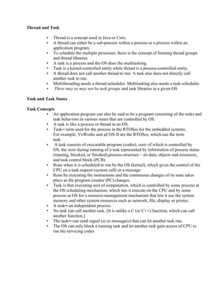 www.jntuworld.com

www.jwjobs.net

Thread and Task
•
•
•
•
•
•
•
•

Thread is a concept used in Java or Unix.
A thread can either be a sub-process within a process or a process within an
application program.
To schedule the multiple processes, there is the concept of forming thread groups
and thread libraries.
A task is a process and the OS does the multitasking.
Task is a kernel-controlled entity while thread is a process-controlled entity.
A thread does not call another thread to run. A task also does not directly call
another task to run.
Multithreading needs a thread-scheduler. Multitasking also needs a task-scheduler.
There may or may not be task groups and task libraries in a given OS

Task and Task States
Task Concepts
• An application program can also be said to be a program consisting of the tasks and
task behaviors in various states that are controlled by OS.
• A task is like a process or thread in an OS.
• Task─ term used for the process in the RTOSes for the embedded systems.
For example, VxWorks and μCOS-II are the RTOSes, which use the term
task.
• A task consists of executable program (codes), state of which is controlled by
OS, the state during running of a task represented by information of process status
(running, blocked, or finished),process-structure—its data, objects and resources,
and task control block (PCB).
• Runs when it is scheduled to run by the OS (kernel), which gives the control of the
CPU on a task request (system call) or a message.
• Runs by executing the instructions and the continuous changes of its state takes
place as the program counter (PC) changes.
• Task is that executing unit of computation, which is controlled by some process at
the OS scheduling mechanism, which lets it execute on the CPU and by some
process at OS for a resource-management mechanism that lets it use the system
memory and other system-resources such as network, file, display or printer.
• A task─ an independent process.
• No task can call another task. [It is unlike a C (or C++) function, which can call
another function.]
• The task─ can send signal (s) or message(s) that can let another task run.
• The OS can only block a running task and let another task gain access of CPU to
run the servicing codes

www.jntuworld.com

 