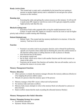 www.jntuworld.com

www.jwjobs.net

Ready (Active) State
• The created task is ready and is schedulable by the kernel but not running at
present as another higher priority task is scheduled to run and gets the system
resources at this instance.
Running state
• Executing the codes and getting the system resources at this instance. It will run till
it needs some IPC (input) or wait for an event or till it gets pre-empted by another
higher priority task than this one.
•
Blocked (waiting) state
• Execution of task codes suspends after saving the needed parameters into its
Context. It needs some IPC (input) or it needs to wait for an event or wait for higher
priority task to block to enable running after blocking.
Deleted (finished) state
• Deleted Task─ The created task has memory deallotted to its structure. It frees the
memory. Task has to be re-created.
Function
• Function is an entity used in any program, function, task or thread for performing
specific set of actions when called and on finishing the action the control returns to
the function calling entity (a calling function or task or process or thread).
• Each function has an ID (name)
• has program counter and
• has its stack, which saves when it calls another function and the stack restores on
return to the caller.
• Functions can be nested. One function call another, that can call another, and so on
and later the return is in reverse order
Memory Management Functions
Memory allocation
 when a process is created, the memory manager allocates the memory addresses (blocks) to
it by mapping the process address space.
 Threads of a process share the memory space of the process





Memory manager of the OS─ secure, robust and well protected.
No memory leaks and stack overflows
Memory leaks means attempts to write in the memory block not allocated to a process or
data structure.
Stack overflow means that the stack exceeding the allocated memory block(s)

Memory Management after Initial Allocation
Memory Managing Strategy for a system
 Fixed-blocks allocation
 Dynamic -blocks Allocation

www.jntuworld.com

 
