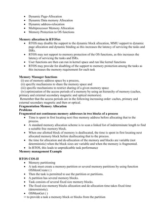 www.jntuworld.com







www.jwjobs.net

Dynamic Page-Allocation
Dynamic Data memory Allocation
Dynamic address-relocation
Multiprocessor Memory Allocation
Memory Protection to OS functions

Memory allocation in RTOSes
 RTOS may disable the support to the dynamic block allocation, MMU support to dynamic
page allocation and dynamic binding as this increases the latency of servicing the tasks and
ISRs.
 RTOS may not support to memory protection of the OS functions, as this increases the
latency of servicing the tasks and ISRs.
 User functions are then can run in kernel space and run like kernel functions
 RTOS may provide for disabling of the support to memory protection among the tasks as
this increases the memory requirement for each task
Memory Manager functions
(i) use of memory address space by a process,
(ii) specific mechanisms to share the memory space and
(iii) specific mechanisms to restrict sharing of a given memory space
(iv) optimization of the access periods of a memory by using an hierarchy of memory (caches,
primary and external secondary magnetic and optical memories).
Remember that the access periods are in the following increasing order: caches, primary and
external secondary magnetic and then or optical.
Fragmentation Memory Allocation
Problems
Fragmented not continuous memory addresses in two blocks of a process
 Time is spent in first locating next free memory address before allocating that to the
process.
 A standard memory allocation scheme is to scan a linked list of indeterminate length to find
a suitable free memory block.
 When one allotted block of memory is deallocated, the time is spent in first locating next
allocated memory block before deallocating that to the process.
 the time for allocation and de-allocation of the memory and blocks are variable (not
deterministic) when the block sizes are variable and when the memory is fragmented.
 In RTOS, this leads to unpredicatble task performance
Memory management Example
RTOS COS-II
 Memory partitioning
 A task must create a memory partition or several memory partitions by using function
OSMemCreate ( )
 Then the task is permitted to use the partition or partitions.
 A partition has several memory blocks.
 Task consists of several fixed size memory blocks.
 The fixed size memory blocks allocation and de-allocation time takes fixed time
(deterministic).
 OSMemGet ( )
─ to provide a task a memory block or blocks from the partition

www.jntuworld.com

 