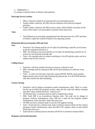 www.jntuworld.com

www.jwjobs.net

 OSMemPut ( )
─ to release a memory block or blocks to the partition
Interrupt Service routine
•
•
•

ISR is a function called on an interrupt from an interrupting source.
Further unlike a function, the ISR can have hardware and software assigned
priorities.
Further unlike a function, the ISR can have mask, which inhibits execution on the
event, when mask is set and enables execution when mask reset.

Task
•

Task defined as an executing computational unit that processes on a CPU and state
of which is under the control of kernel of an operating system.

Distinction Between Function, ISR and Task
Uses
• Function─ for running specific set of codes for performing a specific set of actions
as per the arguments passed to it
• ISR─ for running on an event specific set of codes for performing a specific set of
actions for servicing the interrupt call.
• Task ─ for running codes on context switching to it by OS and the codes can be in
endless loop for the event (s)
Calling Source
•
•
•

Function─ call from another function or process or thread or task.
ISR─ interrupt-call for running an ISR can be from hardware or software at any
Instance.
Task ─ A call to run the task is from the system (RTOS). RTOS can let another
higher priority task execute after blocking the present one. It is the RTOS (kernel)
only that controls the task scheduling.

Context Saving
•
•
•
•
•
•

Function─ run by change in program counter instantaneous value. There is a stack.
On the top of which the program counter value (for the code left without running)
and other values (called functions‘ context) save.
All function have a common stack in order to support the nesting
ISR─ Each ISR is an event-driven function code. The code run by change in
program counters instantaneous value. ISR has a stack for the program counter
instantaneous value and other values that must save.
All ISRs can have common stack in case the OS supports nesting
Task ─ Each task has a distinct task stack at distinct memory block for the context
(program counter instantaneous value and other CPU register values in task control
block) that must save .
Each task has a distinct process structure (TCB) for it at distinct memory block

Response and Synchronization

www.jntuworld.com

 