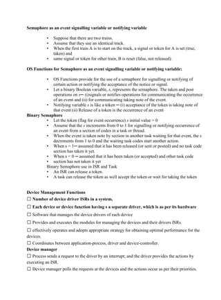 www.jntuworld.com

www.jwjobs.net

Semaphore as an event signalling variable or notifying variable
•
•
•
•

Suppose that there are two trains.
Assume that they use an identical track.
When the first train A is to start on the track, a signal or token for A is set (true,
taken) and
same signal or token for other train, B is reset (false, not released).

OS Functions for Semaphore as an event signalling variable or notifying variable:
•

OS Functions provide for the use of a semaphore for signalling or notifying of
certain action or notifying the acceptance of the notice or signal.
• Let a binary Boolean variable, s, represents the semaphore. The taken and post
operations on s─ (i)signals or notifies operations for communicating the occurrence
of an event and (ii) for communicating taking note of the event.
• Notifying variable s is like a token ─ (i) acceptance of the token is taking note of
that event (ii) Release of a token is the occurrence of an event
Binary Semaphore
• Let the token (flag for event occurrence) s initial value = 0
• Assume that the s increments from 0 to 1 for signalling or notifying occurrence of
an event from a section of codes in a task or thread.
• When the event is taken note by section in another task waiting for that event, the s
decrements from 1 to 0 and the waiting task codes start another action.
• When s = 1─ assumed that it has been released (or sent or posted) and no task code
section has taken it yet.
• When s = 0 ─ assumed that it has been taken (or accepted) and other task code
• section has not taken it yet
Binary Semaphore use in ISR and Task
• An ISR can release a token.
• A task can release the token as well accept the token or wait for taking the token

Device Management Functions
 Number of device driver ISRs in a system,
 Each device or device function having s a separate driver, which is as per its hardware
 Software that manages the device drivers of each device
 Provides and executes the modules for managing the devices and their drivers ISRs.
 effectively operates and adopts appropriate strategy for obtaining optimal performance for the
devices.
 Coordinates between application-process, driver and device-controller.
Device manager
 Process sends a request to the driver by an interrupt; and the driver provides the actions by
executing an ISR.
 Device manager polls the requests at the devices and the actions occur as per their priorities.

www.jntuworld.com

 
