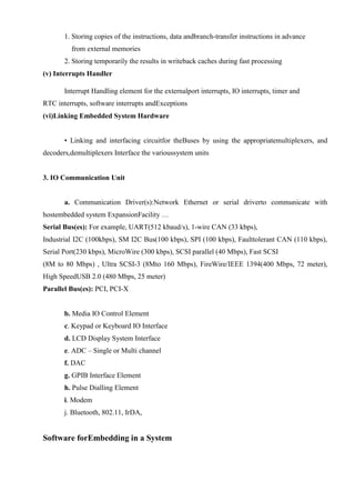 www.jntuworld.com

www.jwjobs.net

1. Storing copies of the instructions, data andbranch-transfer instructions in advance
from external memories
2. Storing temporarily the results in writeback caches during fast processing
(v) Interrupts Handler
Interrupt Handling element for the externalport interrupts, IO interrupts, timer and
RTC interrupts, software interrupts andExceptions
(vi)Linking Embedded System Hardware
• Linking and interfacing circuitfor theBuses by using the appropriatemultiplexers, and
decoders,demultiplexers Interface the varioussystem units

3. IO Communication Unit

a. Communication Driver(s):Network Ethernet or serial driverto communicate with
hostembedded system ExpansionFacility …
Serial Bus(es): For example, UART(512 kbaud/s), 1-wire CAN (33 kbps),
Industrial I2C (100kbps), SM I2C Bus(100 kbps), SPI (100 kbps), Faulttolerant CAN (110 kbps),
Serial Port(230 kbps), MicroWire (300 kbps), SCSI parallel (40 Mbps), Fast SCSI
(8M to 80 Mbps) , Ultra SCSI-3 (8Mto 160 Mbps), FireWire/IEEE 1394(400 Mbps, 72 meter),
High SpeedUSB 2.0 (480 Mbps, 25 meter)
Parallel Bus(es): PCI, PCI-X

b. Media IO Control Element
c. Keypad or Keyboard IO Interface
d. LCD Display System Interface
e. ADC – Single or Multi channel
f. DAC
g. GPIB Interface Element
h. Pulse Dialling Element
i. Modem
j. Bluetooth, 802.11, IrDA,

Software forEmbedding in a System

www.jntuworld.com

 