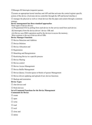 www.jntuworld.com

www.jwjobs.net

Manages IO Interrupts (requests) queues.
creates an appropriate kernel interface and API and that activates the control register specific
actions of the device. [Activates device controller through the API and kernel interface.]
 manages the physical as well as virtual devices like the pipes and sockets through a common
strategy.
Device management has three standard approaches
Three types of device drivers:
(i) Programmed I/Os by polling from each device its the service need from each device.
(ii) Interrupt(s) from the device drivers‘ device- ISR and
(iii) Device uses DMA operation used by the devices to access the memory.
Most common is the use of device driver ISRs
Device Manager Functions
 Device Detection and Addition
 Device Deletion
 Device Allocation and
 Registration
 Detaching and Deregistration
 Restricting Device to a specific process
 Device Sharing
 Device control
 Device Access Management
 Device Buffer Management
 Device Queue, Circular-queue or blocks of queues Management
 Device drivers updating and upload of new device-functions
 Backup and restoration
Device Types
 char devices and
 block devices
Set of Command Functions for the Device Management
Commands for Device
 create
 open
 write
 read
 ioctl
 close and
 delete

www.jntuworld.com

 