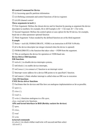 www.jntuworld.com

www.jwjobs.net

IO control Command for Device
 (i) Accessing specific partition information
 (ii) Defining commands and control functions of device registers
 (iii) IO channel control
Three arguments in ioctl ( )
 First Argument: Defines the chosen device and its function by passing as argument the device
descriptor (a number), for example, fd or sfd Example is fd = 1 for read, fd = 2 for write.
 Second Argument: Defines the control option or uses option for the IO device, for example,
baud rate or other parameter optional function
 Third Argument: Values needed by the defined function are at the third argument
Example
 Status = ioctl (fd, FIOBAUDRATE, 19200) is an instruction in RTOS VxWorks.
 fd is the device descriptor (an integer returned when the device is opened)
 FIOBAUDRATE is the function that takes value = 19200 from the argument.
 This at configures the device for operation at 19200-baud rate.
Device Driver ISR functions
ISR functions
 intlock ( ) to disable device-interrupts systems,
 intUnlock ( ) to enable device-interrupts,
 intConnect ( ) to connect a C function to an interrupt vector
 Interrupt vector address for a device ISR points to its specified C function.
 intContext ( ) finds whether interrupt is called when an ISR was in execution
Unix OS functions
UNIX Device driver functions
 Facilitates that for devices and files have an analogous implementation as far as possible.
 open ( ),
 close ( ),
 read ( ),
 write ( ) functions analogous to a file open,
close, read and write functions.
APIs and kernel interfaces in BSD (Berkley sockets for devices)
 open,
 close,
 read
 write
in-kernel commands
(i) select ( ) to check whther read/write will succeed and then select
(ii) ioctl ( )

www.jntuworld.com

 