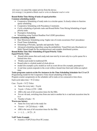 www.jntuworld.com

www.jwjobs.net

(iii) stop ( ) to cancel the output activity from the device.
(iv) strategy ( ) to permit a block read or write or character read or write
Round Robin Time Slicing of tasks of equal priorities
Common scheduling models
 Cooperative Scheduling of ready tasks in a circular queue. It closely relates to function
queue scheduling.
 Cooperative Scheduling with Precedence Constraints
 Cyclic scheduling of periodic tasks and Round Robin Time Slicing Scheduling of equal
priority tasks
 Preemptive Scheduling
 Scheduling using 'Earliest Deadline First' (EDF) precedence.
Common scheduling models
 Rate Monotonic Scheduling using ‗higher rate of events occurrence First‘ precedence
 Fixed Times Scheduling
 Scheduling of Periodic, sporadic and aperiodic Tasks
 Advanced scheduling algorithms using the probabilistic Timed Petri nets (Stochastic) or
Multi Thread Graph for the multiprocessors and complex distributed systems.
Round Robin Time Slice Scheduling of Equal Priority Tasks
Equal Priority Tasks
 Round robin means that each ready task runs turn by in turn only in a cyclic queue for a
limited time slice.
 Widely used model in traditional OS.
 Round robin is a hybrid model of clock-driven
 model (for example cyclic model) as well as event driven (for example, preemptive)
 A real time system responds to the event within a bound time limit and within an explicit
time.
Tasks programs contexts at the five instances in the Time Scheduling Scheduler for C1 to C5
Programming model for the Cooperative Time sliced scheduling of the tasks
Program counter assignments on the scheduler call to tasks at two consecutive time slices.
Each cycle takes time = N  tslice
Case : Tcycle = N  Tslice
 Same for every task = Tcycle




Tcycle ={Tslice )}N + tISR.
tISR is the sum of all execution times for the ISRs
For an i-th task, switching time from one task to another be is st and task execution time be
is et
 Number of tasks = N
Worst-case latency
 Same for every task in the ready list



Tworst = {N (Tslice)} + tISR.
tISR is the sum of all execution times for the ISRs



i = 1, 2, …, N 1 , N

VoIP Tasks Example
 Assume a VoIP [Voice Over IP.] router.

www.jntuworld.com

 