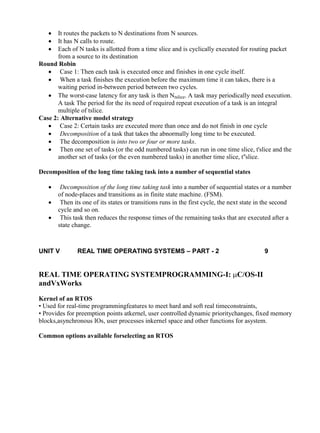 www.jntuworld.com

www.jwjobs.net





It routes the packets to N destinations from N sources.
It has N calls to route.
Each of N tasks is allotted from a time slice and is cyclically executed for routing packet
from a source to its destination
Round Robin
 Case 1: Then each task is executed once and finishes in one cycle itself.
 When a task finishes the execution before the maximum time it can takes, there is a
waiting period in-between period between two cycles.
 The worst-case latency for any task is then Ntslice. A task may periodically need execution.
A task The period for the its need of required repeat execution of a task is an integral
multiple of tslice.
Case 2: Alternative model strategy
 Case 2: Certain tasks are executed more than once and do not finish in one cycle
 Decomposition of a task that takes the abnormally long time to be executed.
 The decomposition is into two or four or more tasks.
 Then one set of tasks (or the odd numbered tasks) can run in one time slice, t'slice and the
another set of tasks (or the even numbered tasks) in another time slice, t''slice.
Decomposition of the long time taking task into a number of sequential states




Decomposition of the long time taking task into a number of sequential states or a number
of node-places and transitions as in finite state machine. (FSM).
Then its one of its states or transitions runs in the first cycle, the next state in the second
cycle and so on.
This task then reduces the response times of the remaining tasks that are executed after a
state change.

UNIT V

REAL TIME OPERATING SYSTEMS – PART - 2

9

REAL TIME OPERATING SYSTEMPROGRAMMING-I: C/OS-II
andVxWorks
Kernel of an RTOS
• Used for real-time programmingfeatures to meet hard and soft real timeconstraints,
• Provides for preemption points atkernel, user controlled dynamic prioritychanges, fixed memory
blocks,asynchronous IOs, user processes inkernel space and other functions for asystem.
Common options available forselecting an RTOS

www.jntuworld.com

 