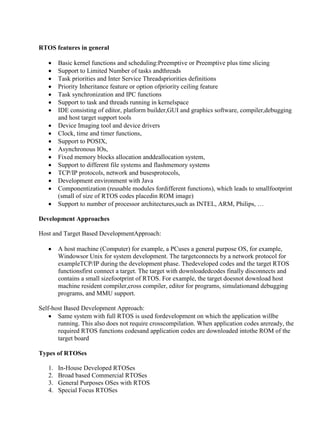 www.jntuworld.com

www.jwjobs.net

RTOS features in general


















Basic kernel functions and scheduling:Preemptive or Preemptive plus time slicing
Support to Limited Number of tasks andthreads
Task priorities and Inter Service Threadspriorities definitions
Priority Inheritance feature or option ofpriority ceiling feature
Task synchronization and IPC functions
Support to task and threads running in kernelspace
IDE consisting of editor, platform builder,GUI and graphics software, compiler,debugging
and host target support tools
Device Imaging tool and device drivers
Clock, time and timer functions,
Support to POSIX,
Asynchronous IOs,
Fixed memory blocks allocation anddeallocation system,
Support to different file systems and flashmemory systems
TCP/IP protocols, network and busesprotocols,
Development environment with Java
Componentization (reusable modules fordifferent functions), which leads to smallfootprint
(small of size of RTOS codes placedin ROM image)
Support to number of processor architectures,such as INTEL, ARM, Philips, …

Development Approaches
Host and Target Based DevelopmentApproach:


A host machine (Computer) for example, a PCuses a general purpose OS, for example,
Windowsor Unix for system development. The targetconnects by a network protocol for
exampleTCP/IP during the development phase. Thedeveloped codes and the target RTOS
functionsfirst connect a target. The target with downloadedcodes finally disconnects and
contains a small sizefootprint of RTOS. For example, the target doesnot download host
machine resident compiler,cross compiler, editor for programs, simulationand debugging
programs, and MMU support.

Self-host Based Development Approach:
 Same system with full RTOS is used fordevelopment on which the application willbe
running. This also does not require crosscompilation. When application codes areready, the
required RTOS functions codesand application codes are downloaded intothe ROM of the
target board
Types of RTOSes
1.
2.
3.
4.

In-House Developed RTOSes
Broad based Commercial RTOSes
General Purposes OSes with RTOS
Special Focus RTOSes

www.jntuworld.com

 