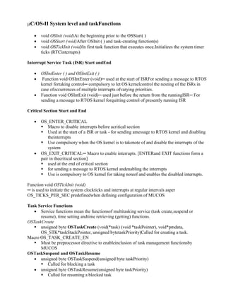 www.jntuworld.com

www.jwjobs.net

μC/OS-II System level and taskFunctions




void OSInit (void)At the beginning prior to the OSStart( )
void OSStart (void)After OSInit ( ) and task-creating function(s)
void OSTickInit (void)In first task function that executes once.Initializes the system timer
ticks (RTCinterrupts)

Interrupt Service Task (ISR) Start andEnd




OSIntEnter ( ) and OSIntExit ( )
Function void OSIntEnter (void)─ used at the start of ISRFor sending a message to RTOS
kernel fortaking control─ compulsory to let OS kernelcontrol the nesting of the ISRs in
case ofoccurrences of multiple interrupts ofvarying priorities.
Function void OSIntExit (void)─ used just before the return from the runningISR─ For
sending a message to RTOS kernel forquitting control of presently running ISR

Critical Section Start and End




OS_ENTER_CRITICAL
 Macro to disable interrupts before acritical section
 Used at the start of a ISR or task - for sending amessage to RTOS kernel and disabling
theinterrupts
 Use compulsory when the OS kernel is to takenote of and disable the interrupts of the
system
OS_EXIT_CRITICAL─ Macro to enable interrupts. [ENTERand EXIT functions form a
pair in thecritical section]
 used at the end of critical section
 for sending a message to RTOS kernel andenabling the interrupts
 Use is compulsory to OS kernel for taking noteof and enables the disabled interrupts.

Function void OSTickInit (void)
─ is used to initiate the system clockticks and interrupts at regular intervals asper
OS_TICKS_PER_SEC predefinedwhen defining configuration of MUCOS
Task Service Functions
 Service functions mean the functionsof multitasking service (task create,suspend or
resume), time setting andtime retrieving (getting) functions.
OSTaskCreate
 unsigned byte OSTaskCreate (void(*task) (void *taskPointer), void*pmdata,
OS_STK*taskStackPointer, unsigned bytetaskPriority)Called for creating a task.
Macro OS_TASK_CREATE_EN
 Must be preprocessor directive to enableinclusion of task management functionsby
MUCOS
OSTaskSuspend and OSTaskResume
 unsigned byte OSTaskSuspend(unsigned byte taskPriority)
 Called for blocking a task
 unsigned byte OSTaskResume(unsigned byte taskPriority)
 Called for resuming a blocked task

www.jntuworld.com

 