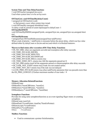 www.jntuworld.com

www.jwjobs.net

System Time and Time DelayFunctions
• void OSTimeSet (unsigned intcounts)
Used when system time is to be set bycounts
OSTimeGet( ) and OSTimeDly(delayCount)
• unsigned int OSTimeGet (void)
to find present counts when system time isread.
• void OSTimeDly (unsigned shortdelayCount)
To delay a task by period of count-inputsequal to delayCount -1
OSTimeDlyHMSM
void OSTimeDlyHMSM (unsigned bytehr, unsigned byte mn, unsigned byte sec,unsigned short
ms)
OSTimeDlyResume
• unsigned byte OSTimeDlyResume(unsigned byte taskPriority)
When a task of priority = taskPriority is toresume before the preset delay, which was bya value
defined either by delayCount or (hr,mn and ms) and which is in blocked statenow.
Macros to find status after execution ofOS Time Delay Functions
• OS_NO_ERR, when our arguments arevalid and resumption after delay succeeds.
• OS_TIME_INVALID_HOURS,
• OS_TIME_INVALID_MINUTES,
• OS_TIME_INVALID_SECONDS and
• OS_TIME_INVALID_MILLI, returns true
• OS_TIME_ZERO_DLY, returns true ifall the arguments passed are 0.
• OS_NO_ERR returns trueif all the arguments passed or whenresumption after delay succeeds.
• OS_TASK_NOT_EXIST returns true,if task was not created earlier.
• OS_TIME_NOT_DLY returns true,if the task was not delayed.
• (vi) OS_PRIO_INVALID returns true,when taskPriority parameter that was passedis more than
the OS_PRIO_LOWEST (23)when maximum number of user tasks = 8

Memory Allocation RelatedFunctions
OSMemCreate
OSMemPut (*memCBPointer, *memErr)
OSMemGet (*memCBPointer, *memErr)
OSMemQuery (* memCBPointer, *memData)
Semaphore Functions
Provides for using same semaphorefunctions as an event signaling flagor mutex or counting
semaphore.
OSSemCreate (semVal)
OSSemPend (*eventPointer, timeOut,*SemErrPointer)
OSSemAccept (*eventPointer)
OSSemPost (*eventPointer)
OSSemQuery (*eventPointer)

Mailbox Functions


Used to communicate a pointer forinformation.

www.jntuworld.com

 