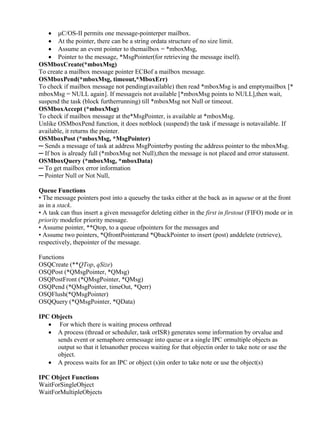 www.jntuworld.com

www.jwjobs.net

 μC/OS-II permits one message-pointerper mailbox.
 At the pointer, there can be a string ordata structure of no size limit.
 Assume an event pointer to themailbox = *mboxMsg,
 Pointer to the message, *MsgPointer(for retrieving the message itself).
OSMboxCreate(*mboxMsg)
To create a mailbox message pointer ECBof a mailbox message.
OSMboxPend(*mboxMsg, timeout,*MboxErr)
To check if mailbox message not pending(available) then read *mboxMsg is and emptymailbox [*
mboxMsg = NULL again]. If messageis not available [*mboxMsg points to NULL],then wait,
suspend the task (block furtherrunning) till *mboxMsg not Null or timeout.
OSMboxAccept (*mboxMsg)
To check if mailbox message at the*MsgPointer, is available at *mboxMsg.
Unlike OSMboxPend function, it does notblock (suspend) the task if message is notavailable. If
available, it returns the pointer.
OSMboxPost (*mboxMsg, *MsgPointer)
─ Sends a message of task at address MsgPointerby posting the address pointer to the mboxMsg.
─ If box is already full (*mboxMsg not Null),then the message is not placed and error statussent.
OSMboxQuery (*mboxMsg, *mboxData)
─ To get mailbox error information
─ Pointer Null or Not Null,
Queue Functions
• The message pointers post into a queueby the tasks either at the back as in aqueue or at the front
as in a stack.
• A task can thus insert a given messagefor deleting either in the first in firstout (FIFO) mode or in
priority modefor priority message.
• Assume pointer, **Qtop, to a queue ofpointers for the messages and
• Assume two pointers, *QfrontPointerand *QbackPointer to insert (post) anddelete (retrieve),
respectively, thepointer of the message.
Functions
OSQCreate (**QTop, qSize)
OSQPost (*QMsgPointer, *QMsg)
OSQPostFront (*QMsgPointer, *QMsg)
OSQPend (*QMsgPointer, timeOut, *Qerr)
OSQFlush(*QMsgPointer)
OSQQuery (*QMsgPointer, *QData)
IPC Objects
 For which there is waiting process orthread
 A process (thread or scheduler, task orISR) generates some information by orvalue and
sends event or semaphore ormessage into queue or a single IPC ormultiple objects as
output so that it letsanother process waiting for that objectin order to take note or use the
object.
 A process waits for an IPC or object (s)in order to take note or use the object(s)
IPC Object Functions
WaitForSingleObject
WaitForMultipleObjects

www.jntuworld.com

 