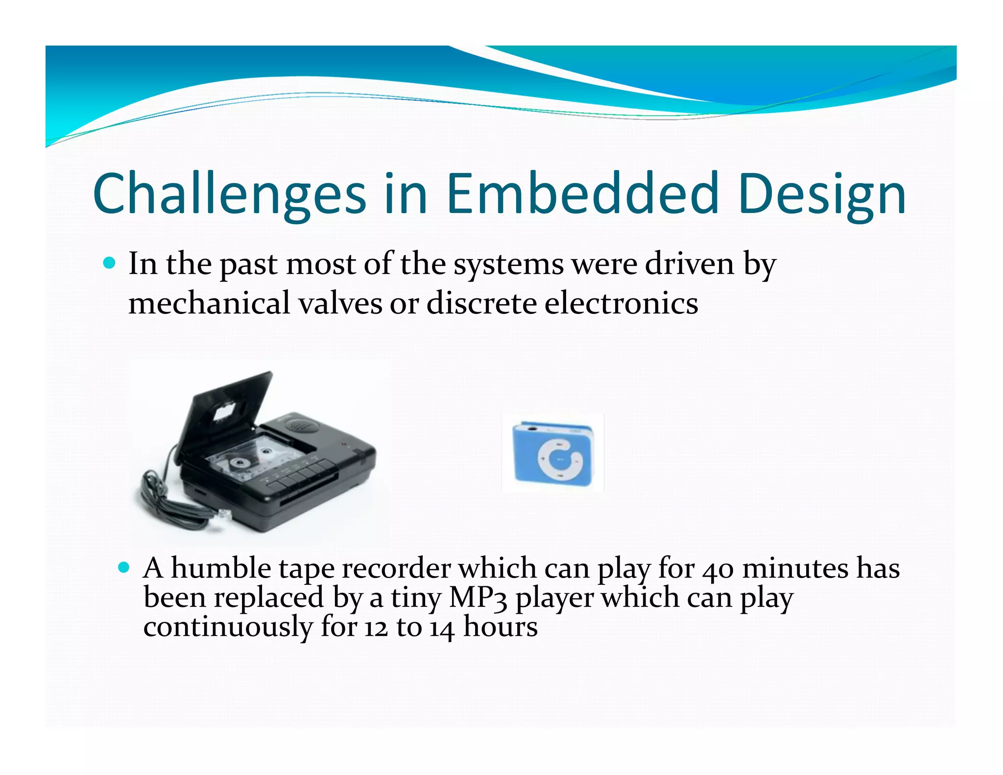Challenges in Embedded Design
In the past most of the systems were driven by
mechanical valves or discrete electronics
A humble tape recorder which can play for 40 minutes has
been replaced by a tiny MP3 player which can play
continuously for 12 to 14 hours
 