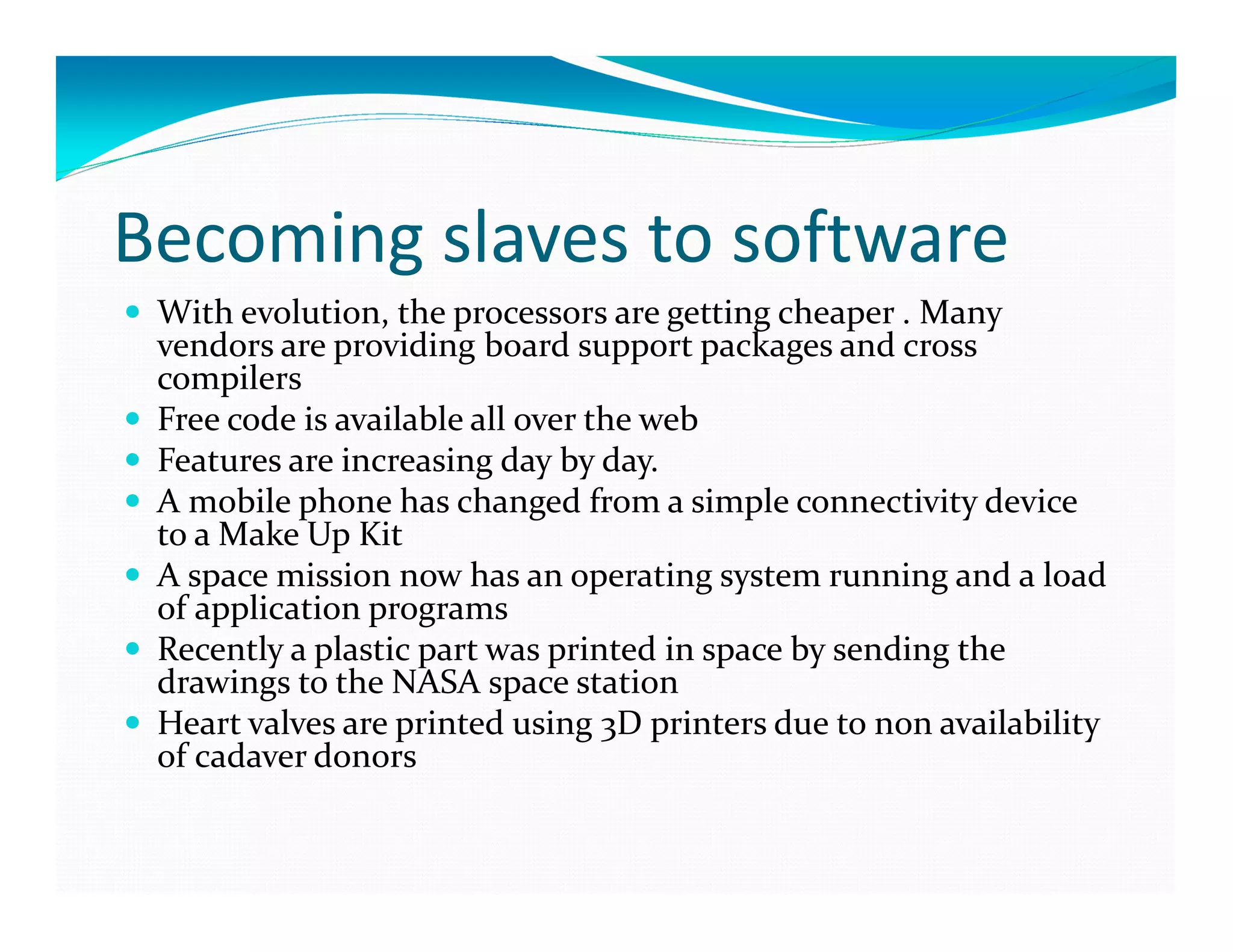 Becoming slaves to software
With evolution, the processors are getting cheaper . Many
vendors are providing board support packages and cross
compilers
Free code is available all over the web
Features are increasing day by day.
A mobile phone has changed from a simple connectivity device
to a Make Up Kit
A space mission now has an operating system running and a load
of application programs
Recently a plastic part was printed in space by sending the
drawings to the NASA space station
Heart valves are printed using 3D printers due to non availability
of cadaver donors
 
