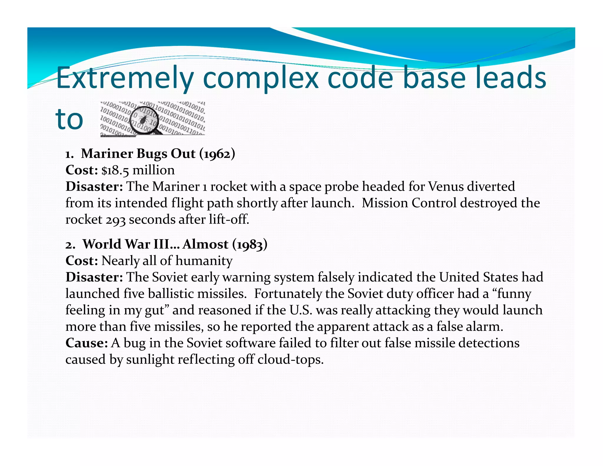 Extremely complex code base leads
to
1. Mariner Bugs Out (1962)
Cost: $18.5 million
Disaster: The Mariner 1 rocket with a space probe headed for Venus diverted
from its intended flight path shortly after launch. Mission Control destroyed the
rocket 293 seconds after lift-off.
2. World War III… Almost (1983)
Cost: Nearly all of humanity
Disaster: The Soviet early warning system falsely indicated the United States had
launched five ballistic missiles. Fortunately the Soviet duty officer had a “funny
feeling in my gut” and reasoned if the U.S. was really attacking they would launch
more than five missiles, so he reported the apparent attack as a false alarm.
Cause: A bug in the Soviet software failed to filter out false missile detections
caused by sunlight reflecting off cloud-tops.
 
