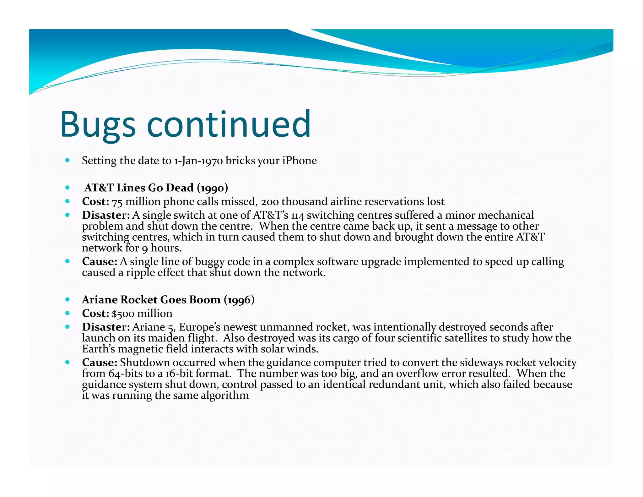 Bugs continued
Setting the date to 1-Jan-1970 bricks your iPhone
AT&T Lines Go Dead (1990)
Cost: 75 million phone calls missed, 200 thousand airline reservations lost
Disaster: A single switch at one of AT&T’s 114 switching centres suffered a minor mechanical
problem and shut down the centre. When the centre came back up, it sent a message to other
switching centres, which in turn caused them to shut down and brought down the entire AT&T
network for 9 hours.
Cause: A single line of buggy code in a complex software upgrade implemented to speed up calling
caused a ripple effect that shut down the network.
Ariane Rocket Goes Boom (1996)
Cost: $500 million
Disaster: Ariane 5, Europe’s newest unmanned rocket, was intentionally destroyed seconds after
launch on its maiden flight. Also destroyed was its cargo of four scientific satellites to study how the
Earth’s magnetic field interacts with solar winds.
Cause: Shutdown occurred when the guidance computer tried to convert the sideways rocket velocity
from 64-bits to a 16-bit format. The number was too big, and an overflow error resulted. When the
guidance system shut down, control passed to an identical redundant unit, which also failed because
it was running the same algorithm
 