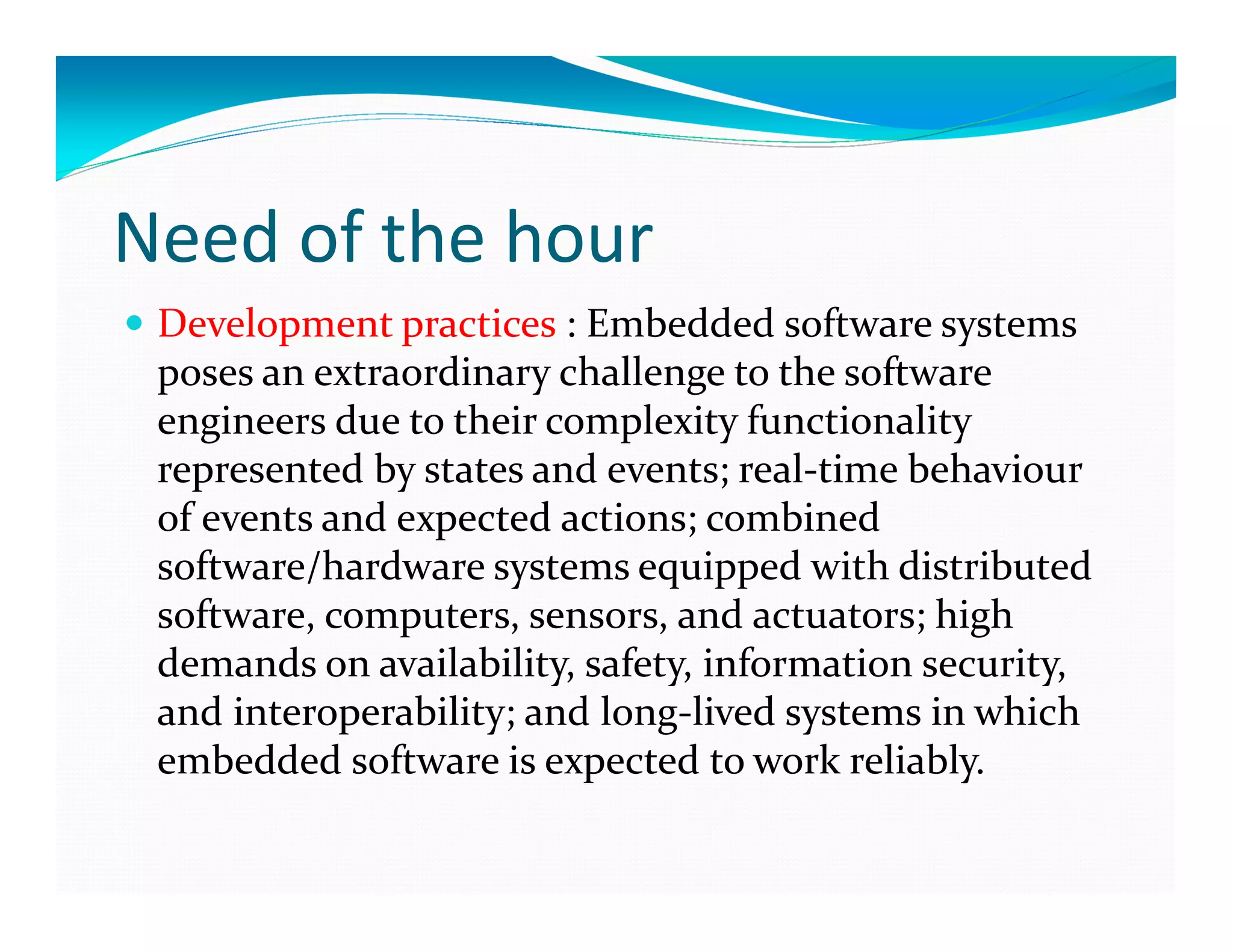 Need of the hour
Development practices : Embedded software systems
poses an extraordinary challenge to the software
engineers due to their complexity functionality
represented by states and events; real-time behaviour
of events and expected actions; combined
software/hardware systems equipped with distributed
software, computers, sensors, and actuators; high
demands on availability, safety, information security,
and interoperability; and long-lived systems in which
embedded software is expected to work reliably.
 